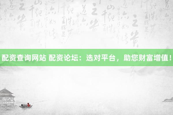 配资查询网站 配资论坛：选对平台，助您财富增值！