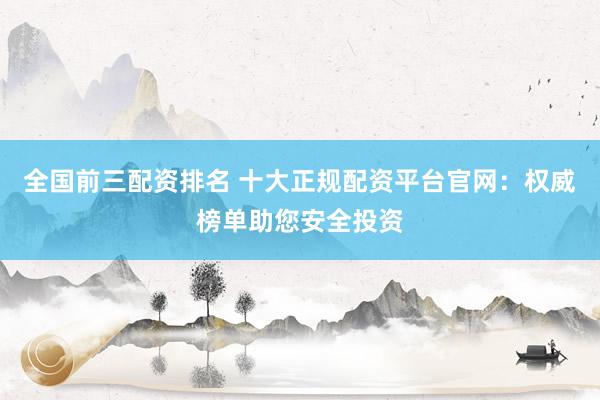 全国前三配资排名 十大正规配资平台官网：权威榜单助您安全投资