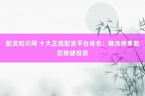 配资知识网 十大正规配资平台排名：精选榜单助您稳健投资