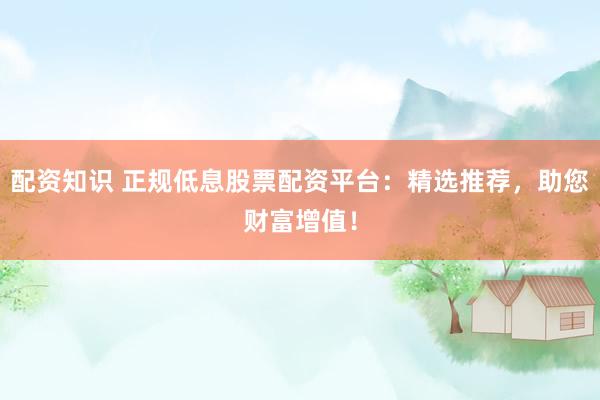 配资知识 正规低息股票配资平台：精选推荐，助您财富增值！