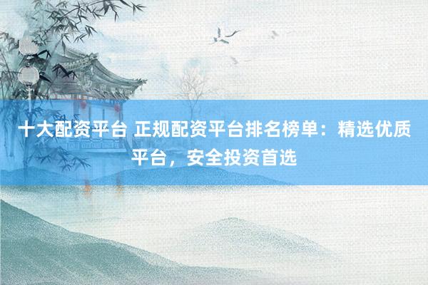 十大配资平台 正规配资平台排名榜单：精选优质平台，安全投资首选