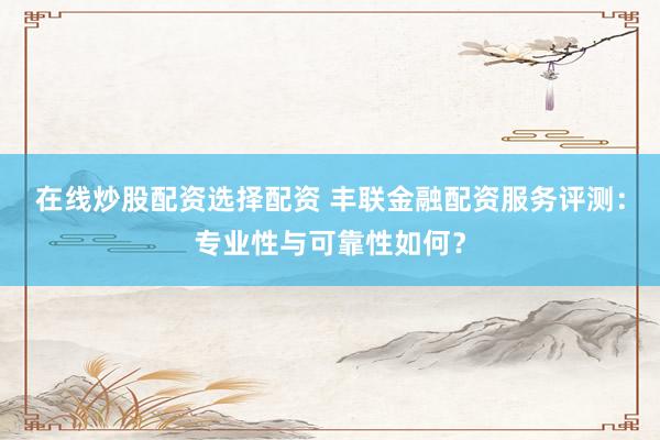 在线炒股配资选择配资 丰联金融配资服务评测：专业性与可靠性如何？