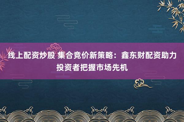 线上配资炒股 集合竞价新策略：鑫东财配资助力投资者把握市场先机