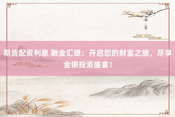 期货配资利息 融金汇银：开启您的财富之旅，尽享金银投资盛宴！