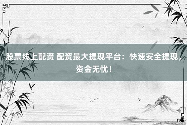 股票线上配资 配资最大提现平台：快速安全提现，资金无忧！