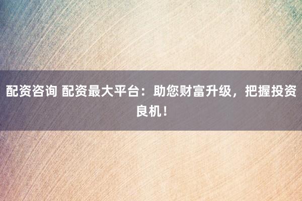 配资咨询 配资最大平台：助您财富升级，把握投资良机！