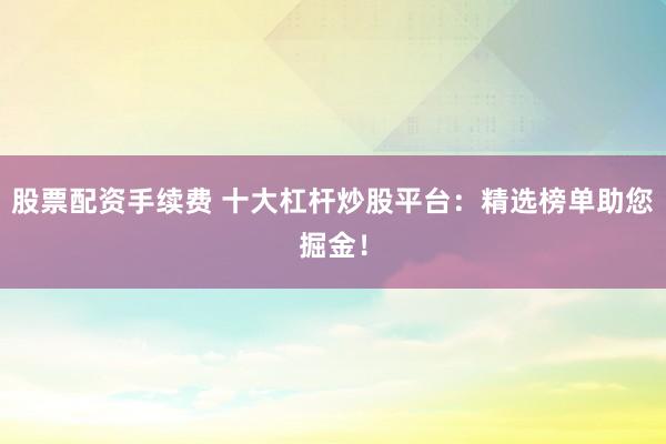 股票配资手续费 十大杠杆炒股平台：精选榜单助您掘金！
