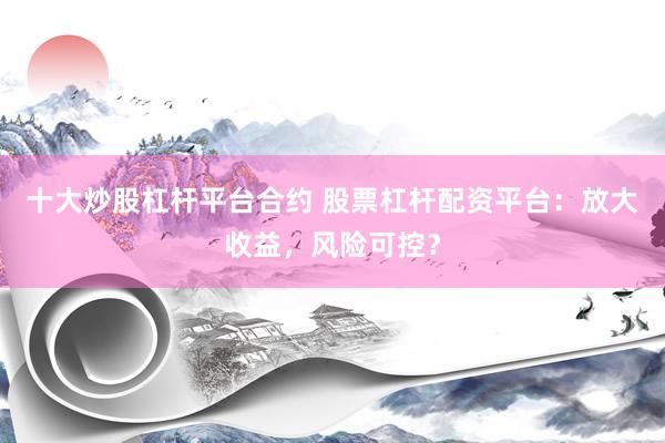 十大炒股杠杆平台合约 股票杠杆配资平台：放大收益，风险可控？