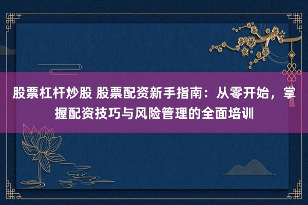 股票杠杆炒股 股票配资新手指南：从零开始，掌握配资技巧与风险管理的全面培训