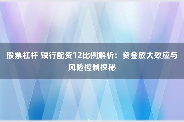 股票杠杆 银行配资12比例解析：资金放大效应与风险控制探秘