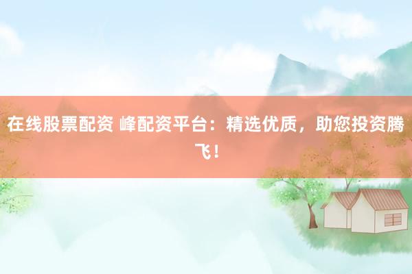 在线股票配资 峰配资平台：精选优质，助您投资腾飞！