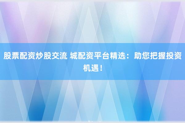 股票配资炒股交流 城配资平台精选：助您把握投资机遇！