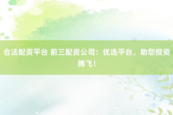 合法配资平台 前三配资公司：优选平台，助您投资腾飞！