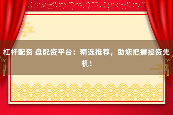 杠杆配资 盘配资平台：精选推荐，助您把握投资先机！