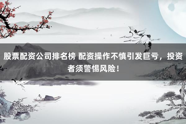 股票配资公司排名榜 配资操作不慎引发巨亏，投资者须警惕风险！