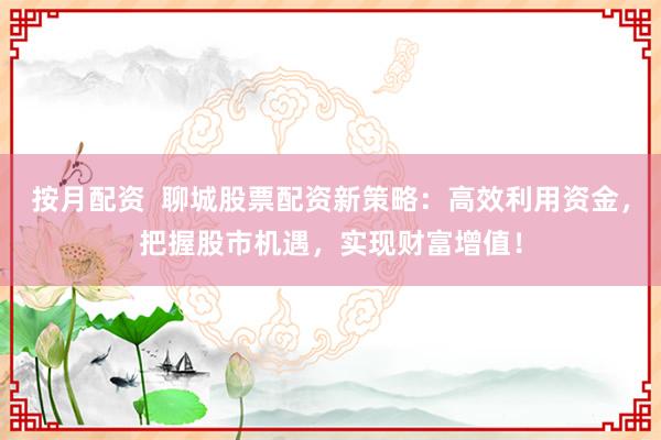 按月配资  聊城股票配资新策略：高效利用资金，把握股市机遇，实现财富增值！