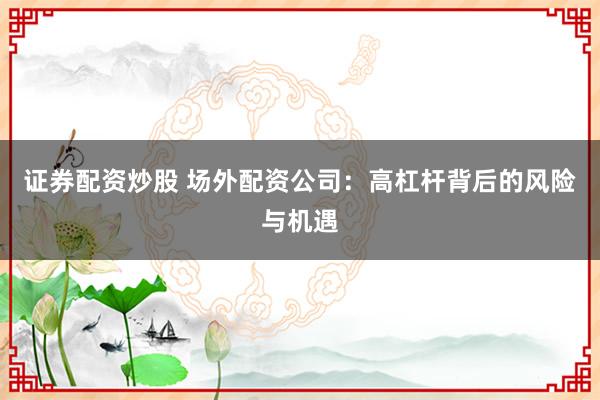 证券配资炒股 场外配资公司：高杠杆背后的风险与机遇
