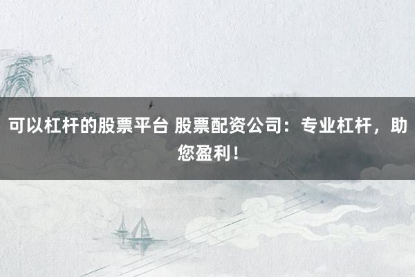 可以杠杆的股票平台 股票配资公司：专业杠杆，助您盈利！