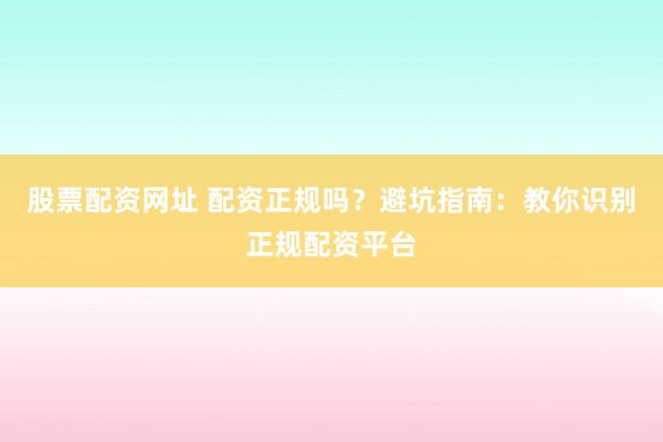 股票配资网址 配资正规吗？避坑指南：教你识别正规配资平台