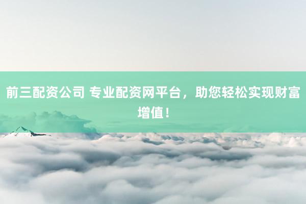 前三配资公司 专业配资网平台，助您轻松实现财富增值！