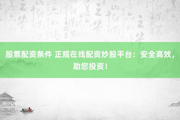 股票配资条件 正规在线配资炒股平台：安全高效，助您投资！