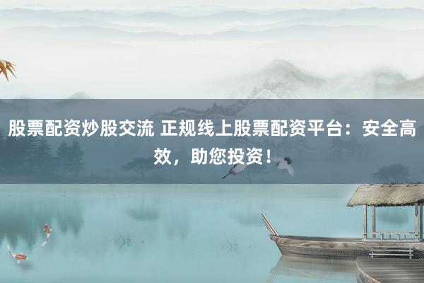 股票配资炒股交流 正规线上股票配资平台：安全高效，助您投资！
