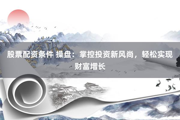 股票配资条件 操盘：掌控投资新风尚，轻松实现财富增长
