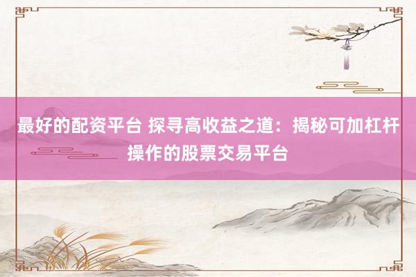 最好的配资平台 探寻高收益之道：揭秘可加杠杆操作的股票交易平台