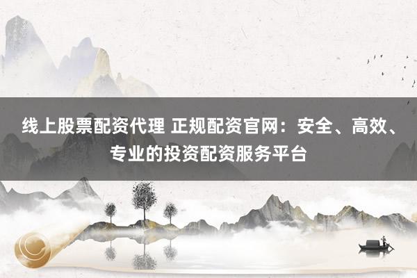 线上股票配资代理 正规配资官网：安全、高效、专业的投资配资服务平台