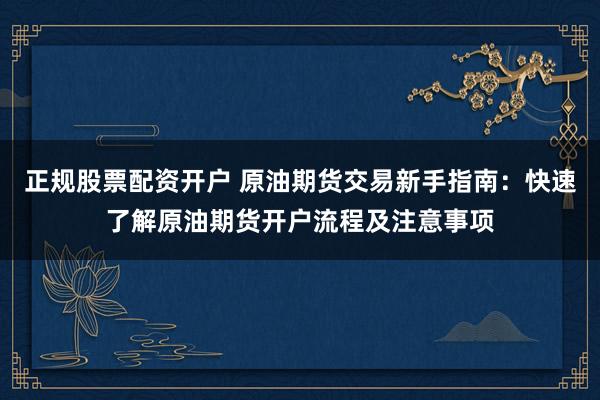 正规股票配资开户 原油期货交易新手指南：快速了解原油期货开户流程及注意事项