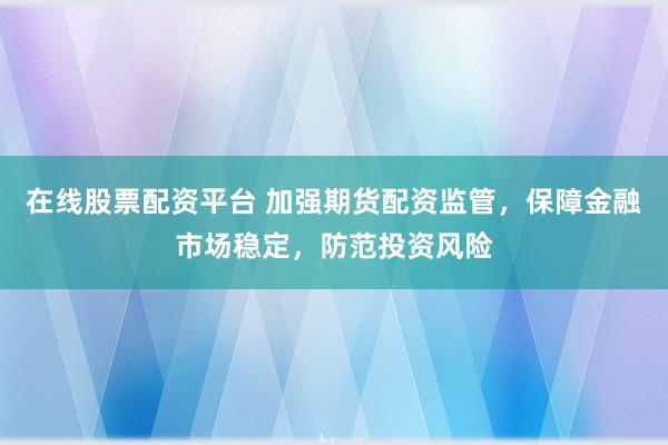 在线股票配资平台 加强期货配资监管，保障金融市场稳定，防范投资风险