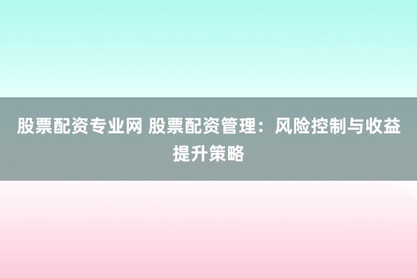 股票配资专业网 股票配资管理：风险控制与收益提升策略
