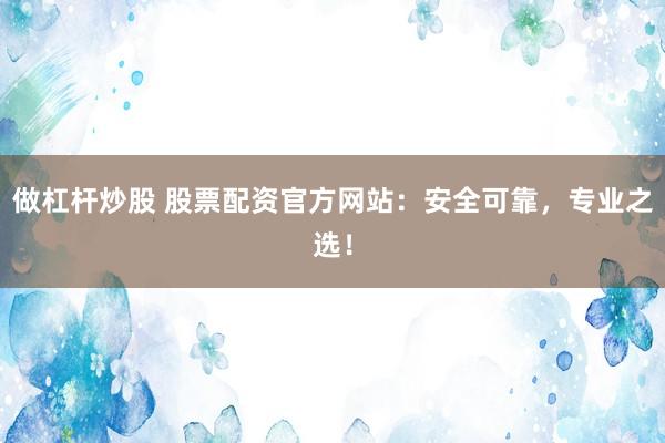 做杠杆炒股 股票配资官方网站：安全可靠，专业之选！