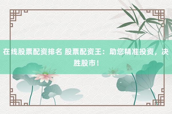 在线股票配资排名 股票配资王：助您精准投资，决胜股市！