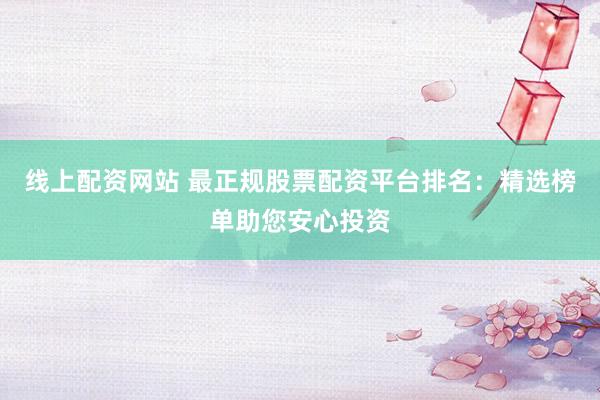 线上配资网站 最正规股票配资平台排名：精选榜单助您安心投资