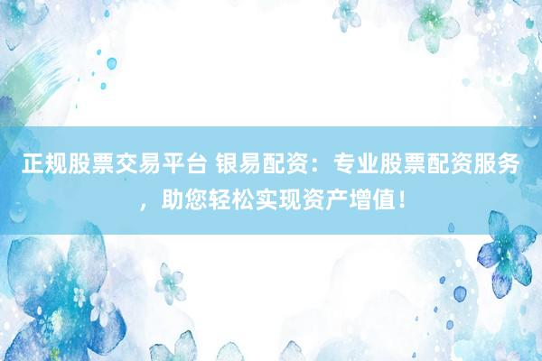 正规股票交易平台 银易配资：专业股票配资服务，助您轻松实现资产增值！
