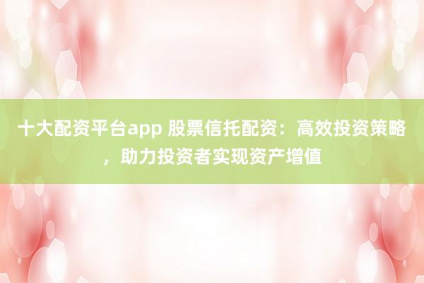 十大配资平台app 股票信托配资：高效投资策略，助力投资者实现资产增值