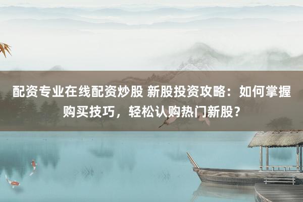 配资专业在线配资炒股 新股投资攻略：如何掌握购买技巧，轻松认购热门新股？
