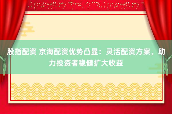 股指配资 京海配资优势凸显：灵活配资方案，助力投资者稳健扩大收益