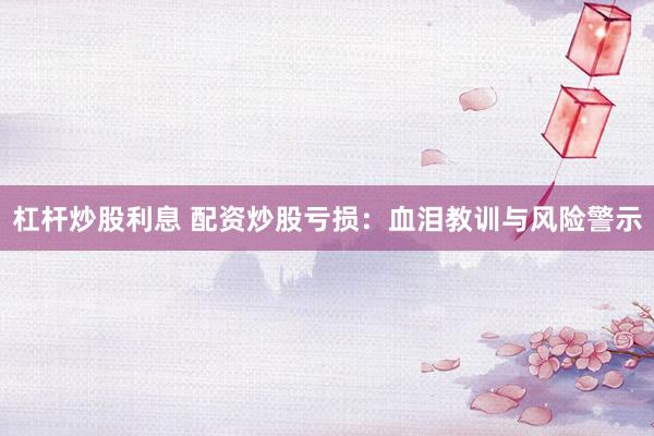 杠杆炒股利息 配资炒股亏损：血泪教训与风险警示