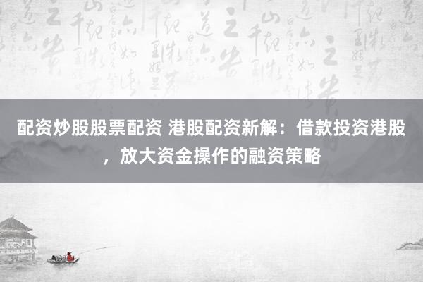 配资炒股股票配资 港股配资新解：借款投资港股，放大资金操作的融资策略