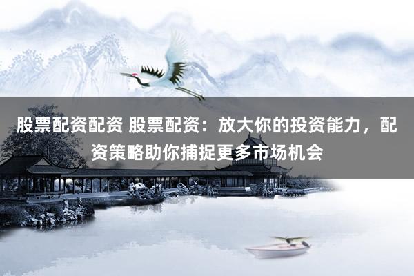 股票配资配资 股票配资：放大你的投资能力，配资策略助你捕捉更多市场机会
