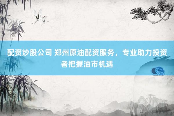配资炒股公司 郑州原油配资服务，专业助力投资者把握油市机遇