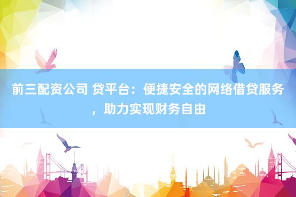 前三配资公司 贷平台：便捷安全的网络借贷服务，助力实现财务自由