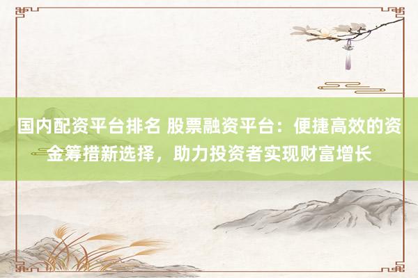 国内配资平台排名 股票融资平台：便捷高效的资金筹措新选择，助力投资者实现财富增长