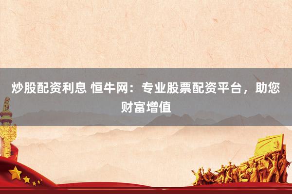炒股配资利息 恒牛网：专业股票配资平台，助您财富增值