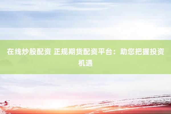 在线炒股配资 正规期货配资平台：助您把握投资机遇