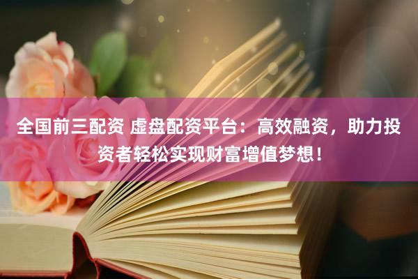 全国前三配资 虚盘配资平台：高效融资，助力投资者轻松实现财富增值梦想！