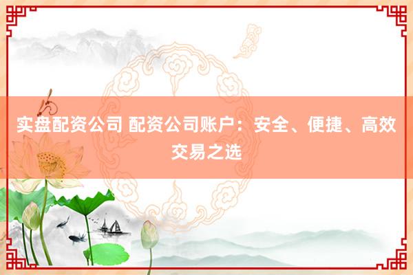实盘配资公司 配资公司账户：安全、便捷、高效交易之选