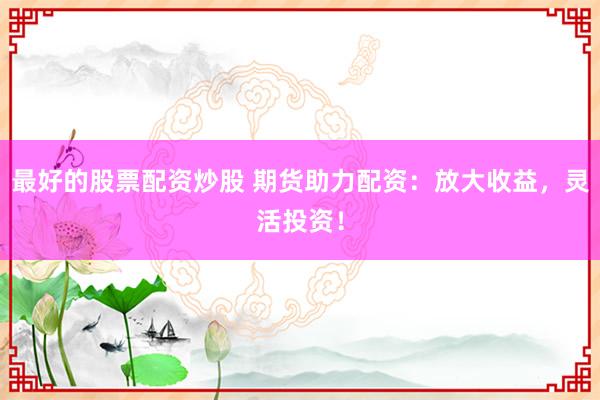 最好的股票配资炒股 期货助力配资：放大收益，灵活投资！